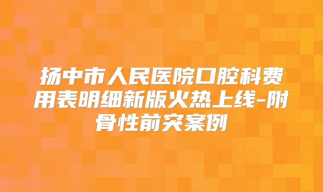 扬中市人民医院口腔科费用表明细新版火热上线-附骨性前突案例