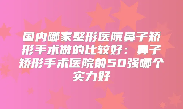 国内哪家整形医院鼻子矫形手术做的比较好:鼻子矫形手术医院前50强哪个实力好