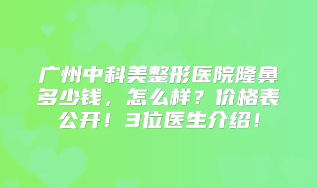 广州中科美整形医院隆鼻多少钱,怎么样?价格表公开!3位医生介绍!