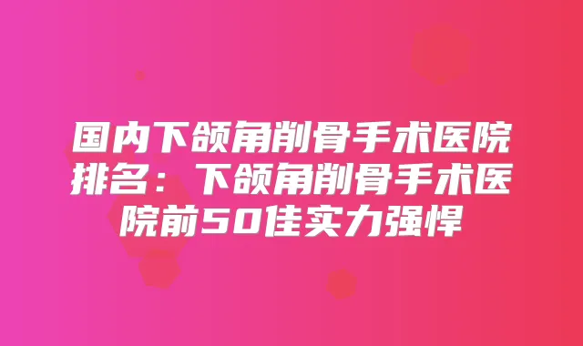 国内下颌角削骨手术医院排名：下颌角削骨手术医院前50佳实力强悍