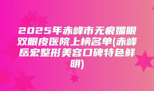 2025年赤峰市无痕媚眼双眼皮医院上榜名单(赤峰岳宏整形美容口碑特色鲜明)
