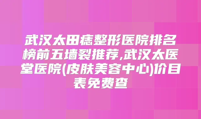 武汉太田痣整形医院排名榜前五墙裂推荐,武汉太医堂医院(皮肤美容中心)价目表免费查