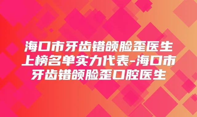 海口市牙齿错颌脸歪医生上榜名单实力代表-海口市牙齿错颌脸歪口腔医生