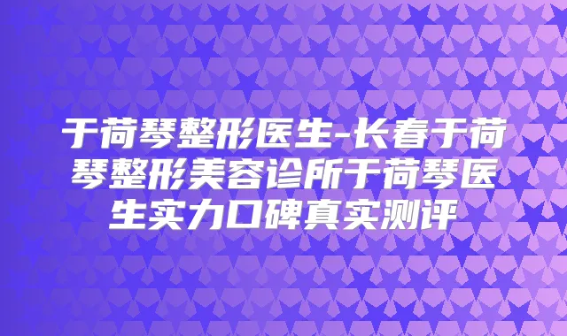 于荷琴整形医生-长春于荷琴整形美容诊所于荷琴医生实力口碑真实测评