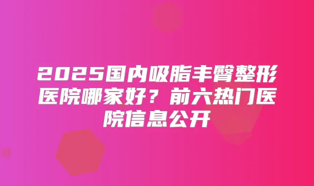 2025国内吸脂丰臀整形医院哪家好？前六热门医院信息公开
