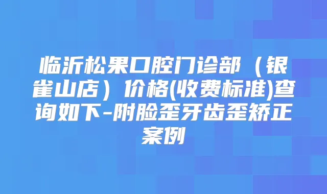 临沂松果口腔门诊部（银雀山店）价格(收费标准)查询如下-附脸歪牙齿歪矫正案例