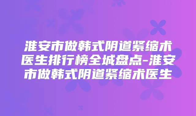 淮安市做韩式阴道紧缩术医生排行榜全城盘点-淮安市做韩式阴道紧缩术医生