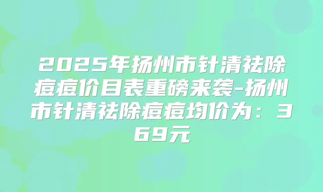 2025年扬州市针清祛除痘痘价目表重磅来袭-扬州市针清祛除痘痘均价为:369元