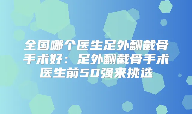 全国哪个医生足外翻截骨手术好:足外翻截骨手术医生前50强来挑选