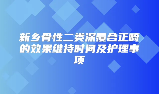 新乡骨性二类深覆合正畸的效果维持时间及护理事项