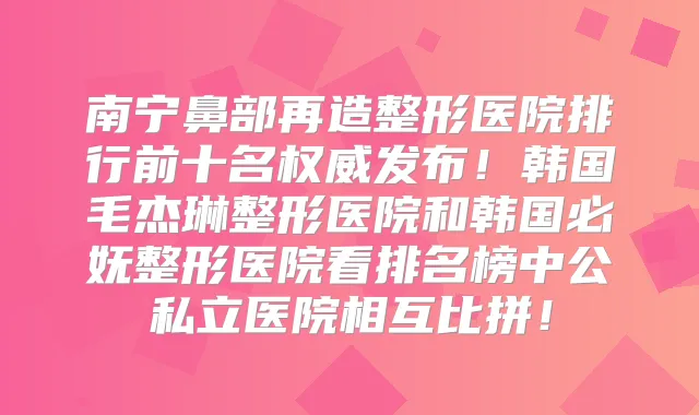 南宁鼻部再造整形医院排行前十名发布！韩国毛杰琳整形医院和韩国必妩整形医院看排名榜中公私立医院相互比拼！