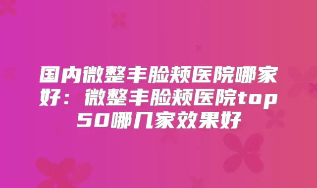 国内微整丰脸颊医院哪家好：微整丰脸颊医院top50哪几家效果好