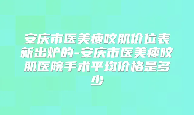 安庆市医美瘦咬肌价位表新出炉的-安庆市医美瘦咬肌医院手术平均价格是多少
