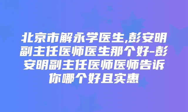 北京市解永学医生,彭安明副主任医师医生那个好-彭安明副主任医师医师告诉你哪个好且实惠