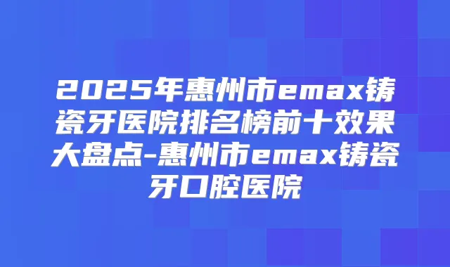 2025年惠州市emax铸瓷牙医院排名榜前十效果大盘点-惠州市emax铸瓷牙口腔医院