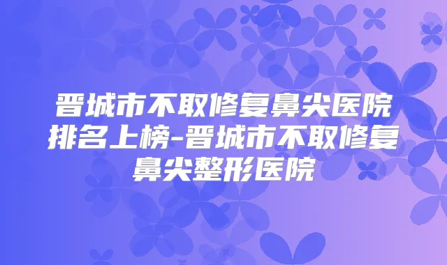 晋城市不取修复鼻尖医院排名上榜-晋城市不取修复鼻尖整形医院
