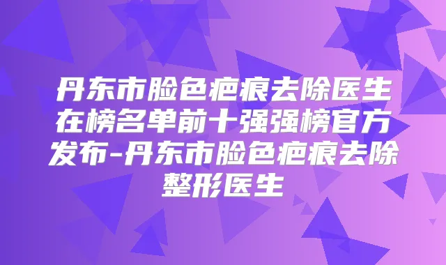 丹东市脸色疤痕去除医生在榜名单前十强强榜官方发布-丹东市脸色疤痕去除整形医生