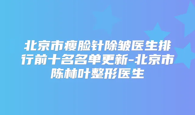 北京市瘦脸针除皱医生排行前十名名单更新-北京市陈林叶整形医生