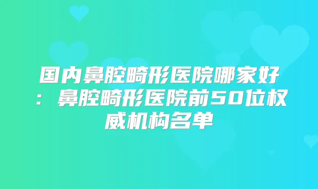 国内鼻腔畸形医院哪家好：鼻腔畸形医院前50位机构名单