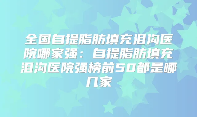 全国自提脂肪填充泪沟医院哪家强:自提脂肪填充泪沟医院强榜前50都是哪几家