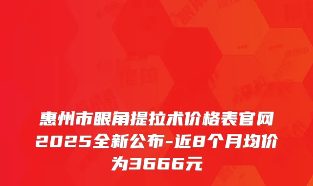 惠州市眼角提拉术价格表官网2025全新公布-近8个月均价为3666元