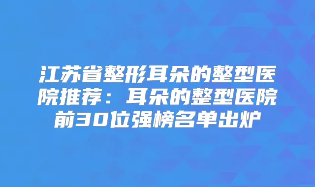 江苏省整形耳朵的整型医院推荐:耳朵的整型医院前30位强榜名单出炉