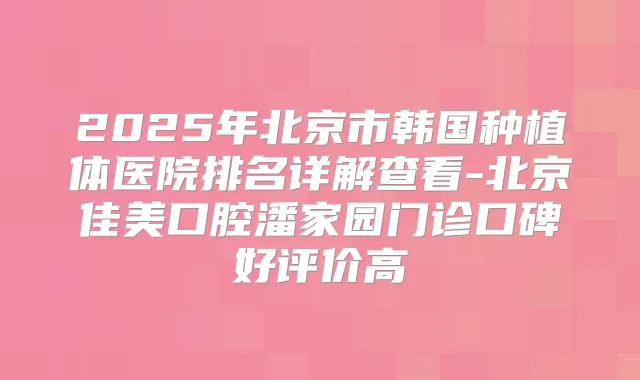 2025年北京市韩国种植体医院排名详解查看-北京佳美口腔潘家园门诊口碑好评价高