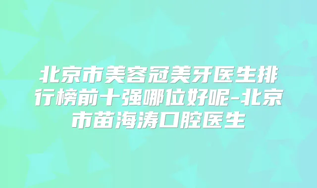 北京市美容冠美牙医生排行榜前十强哪位好呢-北京市苗海涛口腔医生