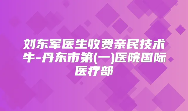 刘东军医生收费亲民技术牛-丹东市第(一)医院国际医疗部
