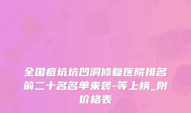 全国痘坑坑凹洞修复医院排名前二十名名单来袭-等上榜_附价格表