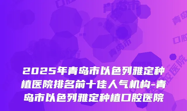 2025年青岛市以色列雅定种植医院排名前十佳人气机构-青岛市以色列雅定种植口腔医院