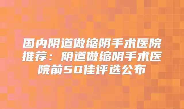 国内阴道做缩阴手术医院推荐:阴道做缩阴手术医院前50佳评选公布