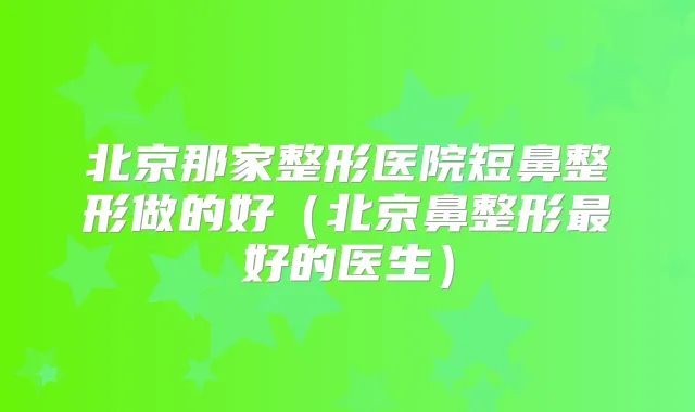北京那家整形医院短鼻整形做的好（北京鼻整形好的医生）
