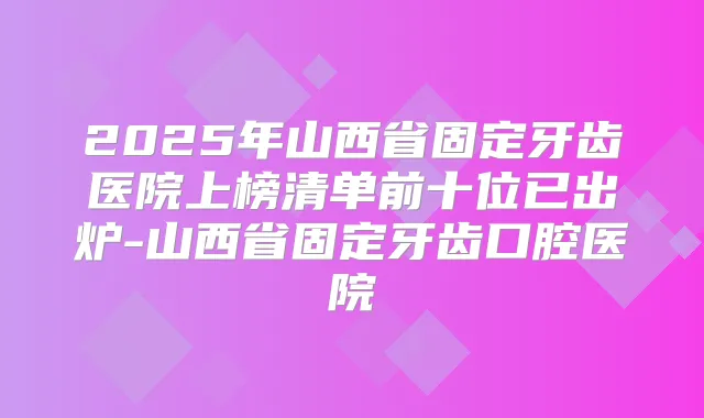2025年山西省固定牙齿医院上榜清单前十位已出炉-山西省固定牙齿口腔医院