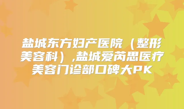 盐城东方妇产医院(整形美容科),盐城爱芮思医疗美容门诊部口碑大PK
