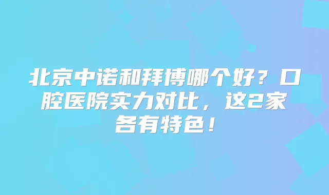 北京中诺和拜博哪个好?口腔医院实力对比,这2家各有特色!