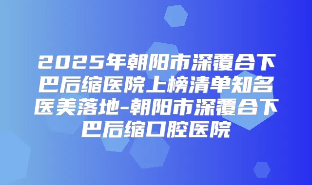 2025年朝阳市深覆合下巴后缩医院上榜清单知名医美落地-朝阳市深覆合下巴后缩口腔医院