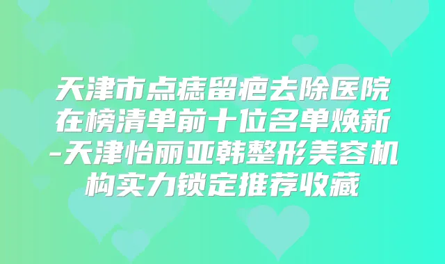 天津市点痣留疤去除医院在榜清单前十位名单焕新-天津怡丽亚韩整形美容机构实力锁定推荐收藏