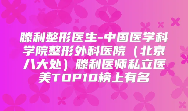 滕利整形医生-中国医学科学院整形外科医院（北京八大处）滕利医师私立医美TOP10榜上有名