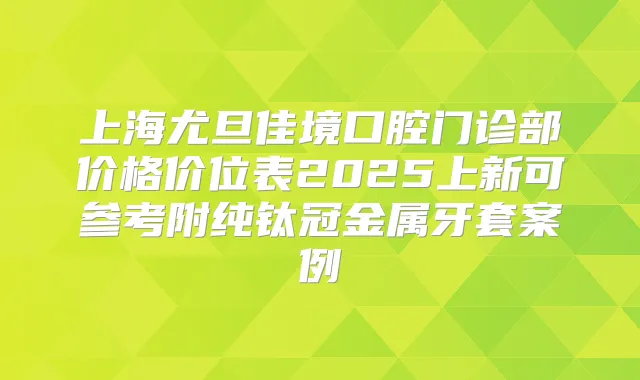 上海尤旦佳境口腔门诊部价格价位表2025上新可参考附纯钛冠金属牙套案例