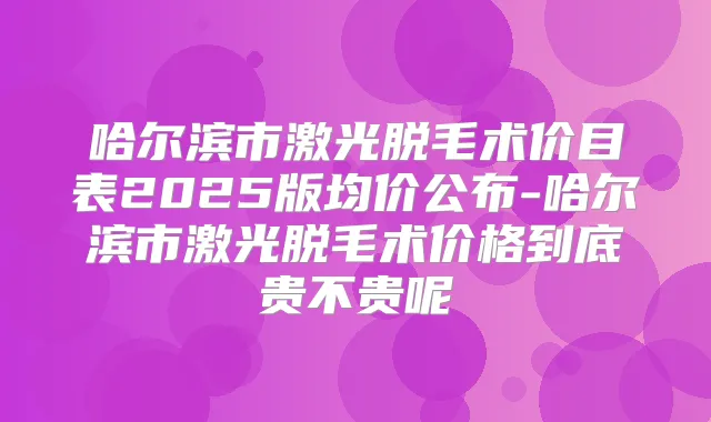 哈尔滨市激光脱毛术价目表2025版均价公布-哈尔滨市激光脱毛术价格到底贵不贵呢