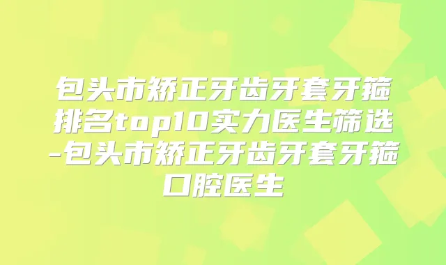 包头市矫正牙齿牙套牙箍排名top10实力医生筛选-包头市矫正牙齿牙套牙箍口腔医生