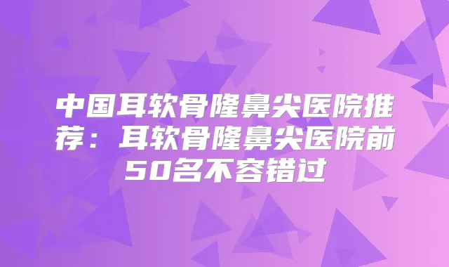 中国耳软骨隆鼻尖医院推荐:耳软骨隆鼻尖医院前50名不容错过