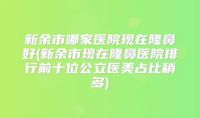 新余市哪家医院现在隆鼻好(新余市现在隆鼻医院排行前十位公立医美占比稍多)