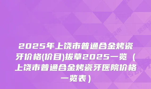 2025年上饶市普通合金烤瓷牙价格(价目)拔草2025一览(上饶市普通合金烤瓷牙医院价格一览表)