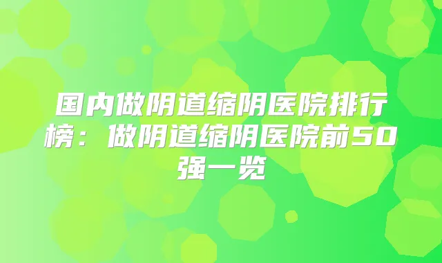 国内做阴道缩阴医院排行榜：做阴道缩阴医院前50强一览