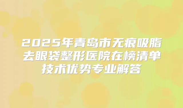 2025年青岛市无痕吸脂去眼袋整形医院在榜清单技术优势专业解答