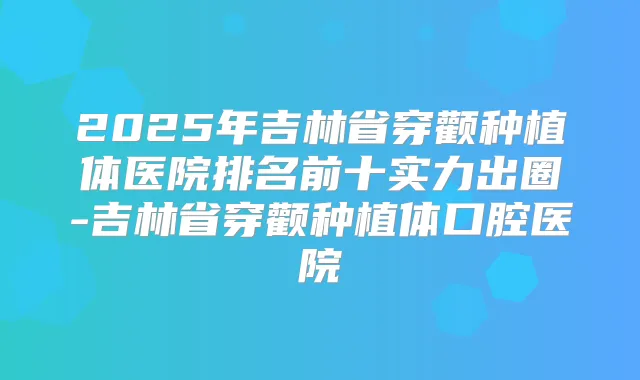 2025年吉林省穿颧种植体医院排名前十实力出圈-吉林省穿颧种植体口腔医院