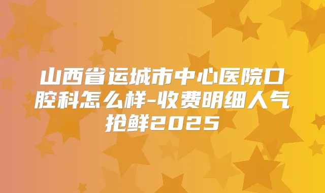 山西省运城市中心医院口腔科怎么样-收费明细人气抢鲜2025
