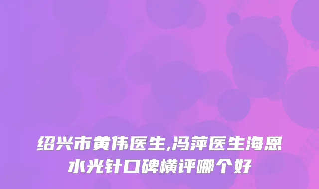 绍兴市黄伟医生,冯萍医生海恩水光针口碑横评哪个好